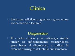 Clinica
 Síndrome asfíctico progresivo y grave en un
recién nacido o lactante.
Diagnóstico
 El cuadro clínico y la radiología simple
suelen ser suficientemente características
para hacer el diagnóstico e indicar la
exéresis quirúrgica del lóbulo enfisematoso.
 