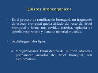  En el proceso de ramificación bronquial, un fragmento
de esbozo bronquial queda aislado del resto del árbol
bronquial y forma una cavidad esférica, tapizada de
epitelio respiratorio y llena de material mucoide.
 Se distinguen dos tipos:
a) Intrapulmonares. Están dentro del pulmón. Mientras
permanecen aislados del árbol bronquial, son
asintomáticos.
 