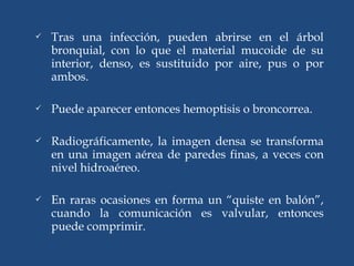  Tras una infección, pueden abrirse en el árbol
bronquial, con lo que el material mucoide de su
interior, denso, es sustituido por aire, pus o por
ambos.
 Puede aparecer entonces hemoptisis o broncorrea.
 Radiográficamente, la imagen densa se transforma
en una imagen aérea de paredes finas, a veces con
nivel hidroaéreo.
 En raras ocasiones en forma un “quiste en balón”,
cuando la comunicación es valvular, entonces
puede comprimir.
 