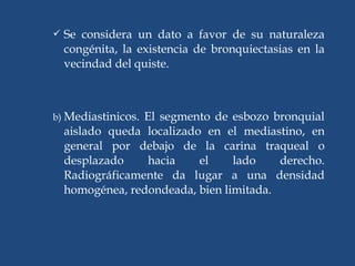 Se considera un dato a favor de su naturaleza
congénita, la existencia de bronquiectasias en la
vecindad del quiste.
b) Mediastinicos. El segmento de esbozo bronquial
aislado queda localizado en el mediastino, en
general por debajo de la carina traqueal o
desplazado hacia el lado derecho.
Radiográficamente da lugar a una densidad
homogénea, redondeada, bien limitada.
 