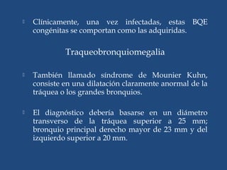  Clínicamente, una vez infectadas, estas BQE
congénitas se comportan como las adquiridas.
Traqueobronquiomegalia
 También llamado síndrome de Mounier Kuhn,
consiste en una dilatación claramente anormal de la
tráquea o los grandes bronquios.
 El diagnóstico debería basarse en un diámetro
transverso de la tráquea superior a 25 mm;
bronquio principal derecho mayor de 23 mm y del
izquierdo superior a 20 mm.
 