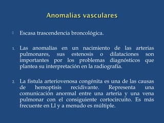  Escasa trascendencia broncológica.
1. Las anomalías en un nacimiento de las arterias
pulmonares, sus estenosis o dilataciones son
importantes por los problemas diagnósticos que
plantea su interpretación en la radiografía.
2. La fistula arteriovenosa congénita es una de las causas
de hemoptisis recidivante. Representa una
comunicación anormal entre una arteria y una vena
pulmonar con el consiguiente cortocircuito. Es más
frecuente en LI y a menudo es múltiple.
 