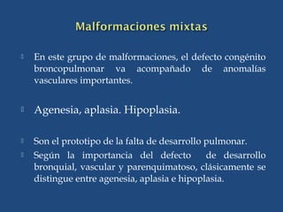  En este grupo de malformaciones, el defecto congénito
broncopulmonar va acompañado de anomalías
vasculares importantes.
 Agenesia, aplasia. Hipoplasia.
 Son el prototipo de la falta de desarrollo pulmonar.
 Según la importancia del defecto de desarrollo
bronquial, vascular y parenquimatoso, clásicamente se
distingue entre agenesia, aplasia e hipoplasia.
 