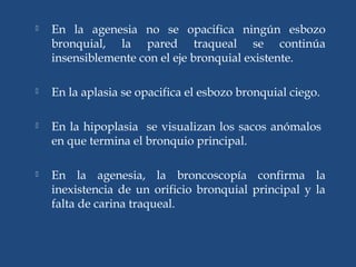  En la agenesia no se opacifica ningún esbozo
bronquial, la pared traqueal se continúa
insensiblemente con el eje bronquial existente.
 En la aplasia se opacifica el esbozo bronquial ciego.
 En la hipoplasia se visualizan los sacos anómalos
en que termina el bronquio principal.
 En la agenesia, la broncoscopía confirma la
inexistencia de un orificio bronquial principal y la
falta de carina traqueal.
 