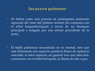  Se defina como una porción de parénquima pulmonar
separada del resto del pulmón normal (no comunica con
el árbol traqueobronquial a través de un bronquio
principal) e irrigada por una arteria procedente de la
aorta.
 El tejido pulmonar secuestrado no es normal, sino que
está deformado por espacios quísticos llenos de sustancia
mucoide; si estos espacios, en general tras una infección,
comunican con el árbol bronquial, se llenan de aire o pus.
 