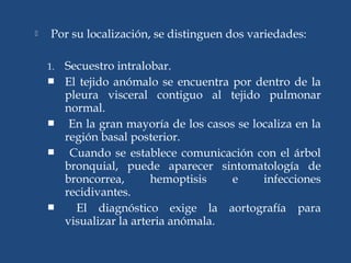  Por su localización, se distinguen dos variedades:
1. Secuestro intralobar.
 El tejido anómalo se encuentra por dentro de la
pleura visceral contiguo al tejido pulmonar
normal.
 En la gran mayoría de los casos se localiza en la
región basal posterior.
 Cuando se establece comunicación con el árbol
bronquial, puede aparecer sintomatología de
broncorrea, hemoptisis e infecciones
recidivantes.
 El diagnóstico exige la aortografía para
visualizar la arteria anómala.
 