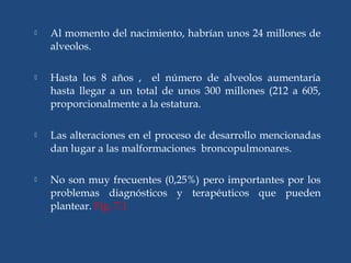  Al momento del nacimiento, habrían unos 24 millones de
alveolos.
 Hasta los 8 años , el número de alveolos aumentaría
hasta llegar a un total de unos 300 millones (212 a 605,
proporcionalmente a la estatura.
 Las alteraciones en el proceso de desarrollo mencionadas
dan lugar a las malformaciones broncopulmonares.
 No son muy frecuentes (0,25%) pero importantes por los
problemas diagnósticos y terapéuticos que pueden
plantear. Fig. 7.1
 