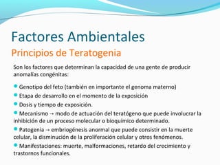 Factores Ambientales
Principios de Teratogenia
Son los factores que determinan la capacidad de una gente de producir
anomalías congénitas:
Genotipo del feto (también en importante el genoma materno)
Etapa de desarrollo en el momento de la exposición
Dosis y tiempo de exposición.
Mecanismo → modo de actuación del teratógeno que puede involucrar la
inhibición de un proceso molecular o bioquímico determinado.
Patogenia → embriogénesis anormal que puede consistir en la muerte
celular, la disminución de la proliferación celular y otros fenómenos.
Manifestaciones: muerte, malformaciones, retardo del crecimiento y
trastornos funcionales.
 