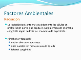 Factores Ambientales
Radiación
La radiación ionizante mata rápidamente las células en
  proliferación por lo que produce cualquier tipo de anomalía
  congénita según la dosis y el momento de exposición.

Hiroshima y Nagasaki
    muchos abortos espontáneos
    niños muertos con menos de un año de vida
    defectos congénitos.
 