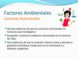 Factores Ambientales
Carencias Nutricionales

No hay evidencias de que las carencias nutricionales en
 humanos sean teratógenos
Excepción: cretinismo endémico relacionado con la carencia
 de Yodo.
Hay evidencias de que la nutrición materna antes y durante la
 gestación contribuye al bajo peso en el nacimiento y a
 defectos congénitos.
 