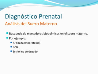 Diagnóstico Prenatal
Análisis del Suero Materno
Búsqueda de marcadores bioquímicos en el suero materno.
Por ejemplo:
   AFR (alfacetoproteína)
   hCG
   Estriol no conjugado.
 