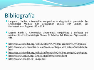 Bibliografía
 Langman, Sadler. «Anomalías congénitas y diagnóstico prenatal» En:
  Embriología Médica, Con orientación           clínica.   10ª   Edición.   Ed:
  Panamericana. Páginas 113 – 125.

 Moore, Keith L. «Anomalías anatómicas congénitas o defectos del
  nacimiento» En: Embriología Clínica. 8ª Edición. Ed: Elsevier. Páginas 457 –
  486.

 http://es.wikipedia.org/wiki/Mutaci%C3%B3n_cromos%C3%B3mica
 http://www.oni.escuelas.edu.ar/2002/santiago_del_estero/adn/txtalte.
  htm
 http://es.wikipedia.org/wiki/Malformaci%C3%B3n_cong%C3%A9nita
 http://www.aepap.org/familia/malformaciones.htm
 http://www.google.es (Imágenes)
 