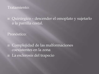 Tratamiento:

   Quirúrgico – descender el omoplato y sujetarlo
    a la parrilla costal.

Pronóstico:

   Complejidad de las malformaciones
    coexistentes en la zona
   La esclerosis del trapecio
 