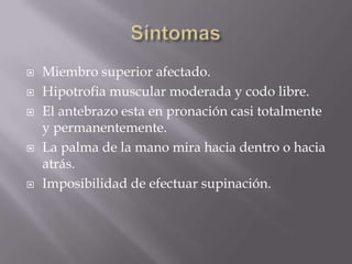    Miembro superior afectado.
   Hipotrofia muscular moderada y codo libre.
   El antebrazo esta en pronación casi totalmente
    y permanentemente.
   La palma de la mano mira hacia dentro o hacia
    atrás.
   Imposibilidad de efectuar supinación.
 