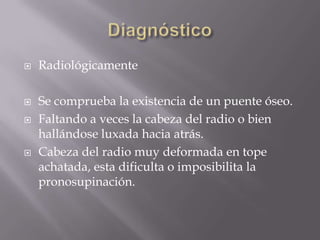    Radiológicamente

   Se comprueba la existencia de un puente óseo.
   Faltando a veces la cabeza del radio o bien
    hallándose luxada hacia atrás.
   Cabeza del radio muy deformada en tope
    achatada, esta dificulta o imposibilita la
    pronosupinación.
 