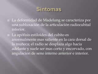    La deformidad de Madelung se caracteriza por
    una subluxación de la articulación radiocubital
    inferior.
   La apófisis estiloides del cubito es
    anormalmente mas saliente en la cara dorsal de
    la muñeca; el radio se desplaza algo hacia
    adelante y suele ser mas corto y encorvado, con
    angulacion de seno interno anterior e interior.
 