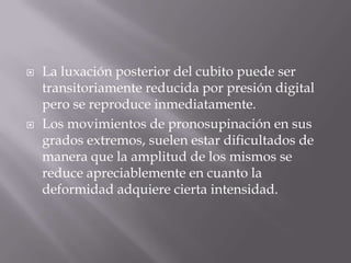    La luxación posterior del cubito puede ser
    transitoriamente reducida por presión digital
    pero se reproduce inmediatamente.
   Los movimientos de pronosupinación en sus
    grados extremos, suelen estar dificultados de
    manera que la amplitud de los mismos se
    reduce apreciablemente en cuanto la
    deformidad adquiere cierta intensidad.
 