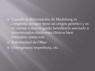    Cuando la deformación de Madelung es
    congénita siempre tiene un origen genético y es
    en menor o mayor grado hereditario asociado a
    determinados síndromes clínicos bien
    limitados, como son
   Enfermedad de Ollier
   Osteogenesis Imperfecta, etc.
 