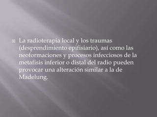    La radioterapia local y los traumas
    (desprendimiento epifisiario), así como las
    neoformaciones y procesos infecciosos de la
    metafisis inferior o distal del radio pueden
    provocar una alteración similar a la de
    Madelung.
 