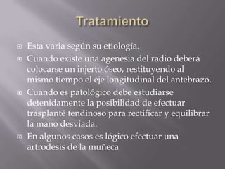    Esta varia según su etiología.
   Cuando existe una agenesia del radio deberá
    colocarse un injerto óseo, restituyendo al
    mismo tiempo el eje longitudinal del antebrazo.
   Cuando es patológico debe estudiarse
    detenidamente la posibilidad de efectuar
    trasplanté tendinoso para rectificar y equilibrar
    la mano desviada.
   En algunos casos es lógico efectuar una
    artrodesis de la muñeca
 