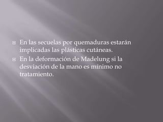    En las secuelas por quemaduras estarán
    implicadas las plásticas cutáneas.
   En la deformación de Madelung si la
    desviación de la mano es mínimo no
    tratamiento.
 