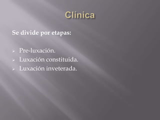 Se divide por etapas:

   Pre-luxación.
   Luxación constituida.
   Luxación inveterada.
 