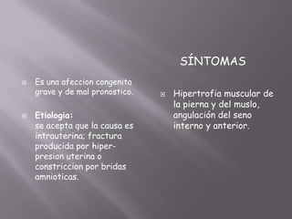 SÍNTOMAS
   Es una afeccion congenita
    grave y de mal pronostico.      Hipertrofia muscular de
                                     la pierna y del muslo,
   Etiologia:                       angulación del seno
    se acepta que la causa es        interno y anterior.
    intrauterina; fractura
    producida por hiper-
    presion uterina o
    constriccion por bridas
    amnioticas.
 