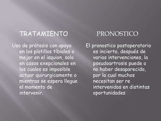 TRATAMIENTO                      PRONOSTICO
Uso de prótesis con apoyo       El pronostico postoperatorio
  en los platillos tíbiales o       es incierto, después de
  mejor en el isquion, solo         varias intervenciones, la
  en casos exepcionales en          pseudoartrosis puede o
  los cuales es imposible           no haber desaparecido,
  actuar quirurgicamente o          por lo cual muchos
  mientras se espera llegue         necesitan ser re
  el momento de                     intervenidos en distintas
  intervenir.                       oportunidades
 