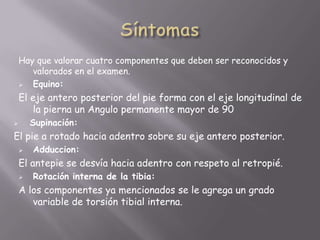 Hay que valorar cuatro componentes que deben ser reconocidos y
       valorados en el examen.
      Equino:
    El eje antero posterior del pie forma con el eje longitudinal de
        la pierna un Angulo permanente mayor de 90
       Supinación:
El pie a rotado hacia adentro sobre su eje antero posterior.
       Adduccion:
    El antepie se desvía hacia adentro con respeto al retropié.
       Rotación interna de la tibia:
    A los componentes ya mencionados se le agrega un grado
       variable de torsión tibial interna.
 