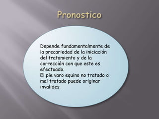 Depende fundamentalmente de
la precariedad de la iniciación
del tratamiento y de la
corrección con que este es
efectuado.
El pie varo equino no tratado o
mal tratado puede originar
invalides.
 