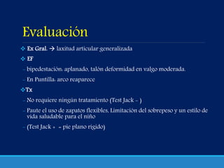 Evaluación
 Ex Gral.  laxitud articular generalizada
 EF
- bipedestación: aplanado, talón deformidad en valgo moderada.
- En Puntilla: arco reaparece
Tx
- No requiere ningún tratamiento (Test Jack - )
- Paute el uso de zapatos flexibles, Limitación del sobrepeso y un estilo de
vida saludable para el niño
- (Test Jack + = pie plano rígido)
 
