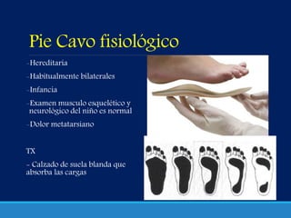 Pie Cavo fisiológico
-Hereditaria
-Habitualmente bilaterales
-Infancia
-Examen musculo esquelético y
neurológico del niño es normal
-Dolor metatarsiano
TX
- Calzado de suela blanda que
absorba las cargas
 