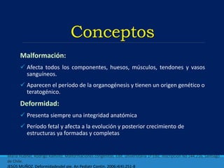 Conceptos
 Afecta todos los componentes, huesos, músculos, tendones y vasos
sanguíneos.
 Aparecen el período de la organogénesis y tienen un origen genético o
teratogénico.
 Presenta siempre una integridad anatómica
 Período fetal y afecta a la evolución y posterior crecimiento de
estructuras ya formadas y completas
María Hubner, Rodrigo Ramírez. Malformaciones congénitas. Edit. universitaria 1ª Edic. Inscripción No 144.216, Santiago
de Chile.
JESÚS MUÑOZ. Deformidadesdel pie. An Pediatr Contin. 2006;4(4):251-8
 
