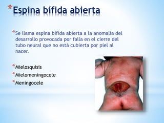 *Espina bífida abierta
*Se llama espina bífida abierta a la anomalía del
desarrollo provocada por falla en el cierre del
tubo neural que no está cubierta por piel al
nacer.
*Mielosquisis
*Mielomeningocele
*Meningocele
 