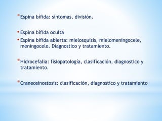 *Espina bífida: síntomas, división.
• Espina bífida oculta
• Espina bífida abierta: mielosquisis, mielomeningocele,
meningocele. Diagnostico y tratamiento.
*Hidrocefalia: fisiopatología, clasificación, diagnostico y
tratamiento.
*Craneosinostosis: clasificación, diagnostico y tratamiento
 