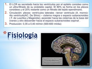 *Fisiología
1. El LCR es secretado hacia los ventrículos por el epitelio coroideo como
un ultra-filtrado de su endotelio capilar. El 80% se forma en los plexos
coroideos y el 20% restante como un filtrado del tejido ependimario.
2. Circulación: plexos- ventrículos laterales –tercer ventrículo (A. monro)-
4to ventrículo(AC. De Silvio) – cisterna magna o espacio subaracnoideo
( F. de Luschka y Magendie)- ascender hacia las cisternas de la base del
craneo y otro descender hacia el espacio subaracnoideo espinal .
3. Producción: 0,35 a 0,40 ml/min (500-600 ml/dia)
 