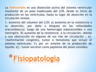 *Fisiopatología
La hidrocefalia es una distención activa del sistema ventricular
resultante de un paso inadecuado del LCR, desde su inicio de
producción en los ventrículos, hasta su lugar de absorción en la
circulación venosa.
1. Aumento del volumen del LCR: a) aumento en la resistencia a
su absorción, por daño o bloqueo en las vellosidades
aracnoideas;ej: luego de una hemorragia subaracnoidea o una
meningitis. B) aumento de la resistencia a la circulación, debido
a una obstrucción en algunas de sus vías de circulación ; ej.
:malformación congénita, tumor o hematoma que ocluye el
sistema ventricular. C) por un amento de la producción de
liquido; ej.: tumor secretor como papiloma del plexo coroideo.
 
