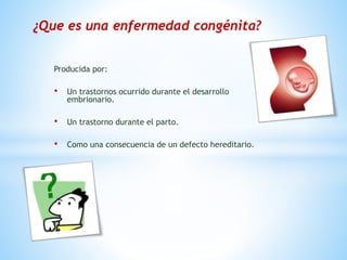 Producida por:
• Un trastornos ocurrido durante el desarrollo
embrionario.
• Un trastorno durante el parto.
• Como una consecuencia de un defecto hereditario.
¿Que es una enfermedad congénita?
 