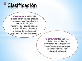 * Clasificación
Comunicante: el liquido
circula libremente se produce
por aumento de la resistencia
a la absorción (post
hemorrágica, post infecciosa,
post traumáticas, idiopáticas)
o exceso de producción (
papiloma de plexo coroideo).
No comunicante: aumento
de la resistencia a la
circulación del LCR (tumores
o hematomas, que obstruyen
las vías de circulación
intraventriculares)
 