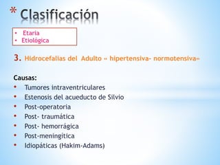*
3. Hidrocefalias del Adulto « hipertensiva- normotensiva»
Causas:
• Tumores intraventriculares
• Estenosis del acueducto de Silvio
• Post-operatoria
• Post- traumática
• Post- hemorrágica
• Post-meningítica
• Idiopáticas (Hakim-Adams)
 