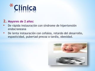 *Clínica
2. Mayores de 2 años:
• De rápida instauración con síndrome de hipertensión
endocraneana
• De lenta instauración con cefalea, retardo del desarrollo,
espasticidad, pubertad precoz o tardía, obesidad.
 