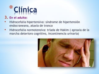 *Clínica
3. En el adulto:
• Hidrocefalia hipertensiva: síndrome de hipertensión
endocraneana, ataxia de tronco
• Hidrocefalia normotensiva: tríada de Hakim ( apraxia de la
marcha deterioro cognitivo, incontinencia urinaria)
 