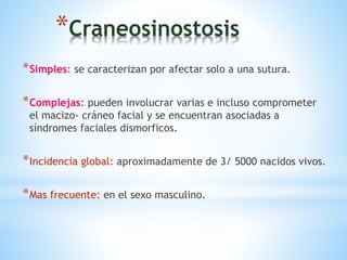 *Craneosinostosis
*Simples: se caracterizan por afectar solo a una sutura.
*Complejas: pueden involucrar varias e incluso comprometer
el macizo- cráneo facial y se encuentran asociadas a
síndromes faciales dismorficos.
*Incidencia global: aproximadamente de 3/ 5000 nacidos vivos.
*Mas frecuente: en el sexo masculino.
 