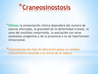 *Craneosinostosis
*Clínica: la presentación clínica dependerá del numero de
suturas afectadas, la gravedad de la deformidad craneal, la
zona del encéfalo comprimida, la asociación con otras
anomalías congénitas y de la presencia o no de hipertensión
intracraneal.
*Dependiendo del tipo de alteración posee un nombre
característico asociado a la forma de la cabeza.
 