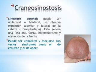 *
*Sinostosis coronal: puede ser
unilateral o bilateral, se observa
expansión superior y lateral de la
cabeza ( braquicefalia). Esto genera
una fosa ant. Corta, hipertelorismo y
elevación de la frente
*Puede ser unilateral y asociarse con
varios síndromes como el de
crouzon y el de apert.
 