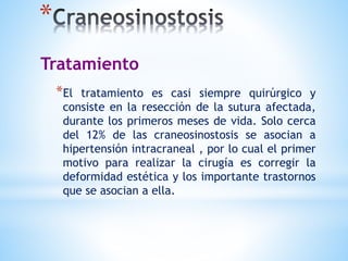 *
*El tratamiento es casi siempre quirúrgico y
consiste en la resección de la sutura afectada,
durante los primeros meses de vida. Solo cerca
del 12% de las craneosinostosis se asocian a
hipertensión intracraneal , por lo cual el primer
motivo para realizar la cirugía es corregir la
deformidad estética y los importante trastornos
que se asocian a ella.
Tratamiento
 