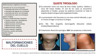 MALFORMACIONES
DEL CUELLO
QUISTE TIROGLOSO
Muñoz-Proto, F., Sarría-Echegaray, P., Epprecht-González, M. P., & Alba-Mesquida, J. (2016). Malformaciones congénitas del cuello. Diagnóstico y tratamiento. Semergen, 42(4), 254–259.
 Se presentan como una masa de línea media, quística, indolora y
cerca del hueso hioides. En 2/3 de los casos se encuentran
adyacentes al hioides, aunque los podemos encontrar en todo el
trayecto desde la lengua hasta la glándula tiroides.
 La presentación más frecuente es una masa central infectada, o que
se mueve al tragar o al protruir la lengua.
 Dx: TAC. TSH, Ecografía, Gammagrafía (Descartar nódulo
tiroideo/Hipotiroidismo)
 Tratamiento: Resección quirúrgica. OJO: Son propensos a infecciones
 