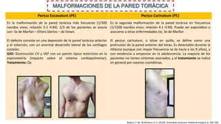 MALFORMACIONES DE LA PARED TORÁCICA
Pectus Excavatum (PE) Pectus Carinatum (PC)
Es la malformación de la pared torácica más frecuente (1/300
nacidos vivos; relación 5:1 H:M). 1/3 de los pacientes se asocia
con: Sx de Marfan – Ehlers Danlos – de Down.
El defecto consiste en una depresión de la pared torácica anterior
y el esternón, con un anormal desarrollo lateral de los cartílagos
costales.
OJO: Disminución CV y VEF con un patrón típico restrictivo en la
espirometría (impacto sobre el sistema cardiopulmonar).
Tratamiento: Qx
Es la segunda malformación de la pared torácica en frecuencia
(1/1500 nacidos vivos; relación 4:1 H:M). Puede ser esporádico o
asociarse a otras enfermedades (ej. Sx de Marfan
El pectus carinatum, o tórax en quilla, se define como una
protrusión de la pared anterior del tórax. Es detectable durante la
infancia (aunque con mayor frecuencia se dx hacia a los 9 años), y
con tendencia a empeorar en la adolescencia. La mayoría de los
pacientes no tienen síntomas asociados, y el tratamiento se indica
en general por razones cosméticas.
Robert, P. M., & Romero, H. S. (2019). Anomalías torácicas. Pediatría Integral, 6, 292–301.
 