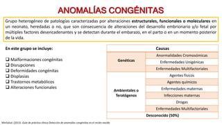 Grupo heterogéneo de patologías caracterizadas por alteraciones estructurales, funcionales o moleculares en
un neonato, heredadas o no, que son consecuencia de alteraciones del desarrollo embrionario y/o fetal por
múltiples factores desencadenantes y se detectan durante el embarazo, en el parto o en un momento posterior
de la vida.
ANOMALÍAS CONGÉNITAS
En este grupo se incluye:
 Malformaciones congénitas
 Disrupciones
 Deformidades congénitas
 Displasias
 Trastornos metabólicos
 Alteraciones funcionales
Causas
Genéticas
Anormalidades Cromosómicas
Enfermedades Unigénicas
Enfermedades Multifactoriales
Ambientales o
Teratógenos
Agentes físicos
Agentes químicos
Enfermedades maternas
Infecciones maternas
Drogas
Enfermedades Multifactoriales
Desconocido (50%)
MinSalud. (2013). Guía de práctica clínica Detección de anomalías congénitas en el recién nacido
 