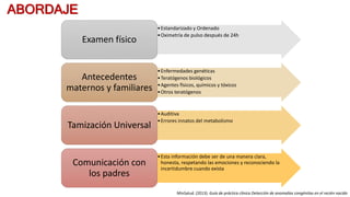 ABORDAJE
•Estandarizado y Ordenado
•Oximetría de pulso después de 24h
Examen físico
•Enfermedades genéticas
•Teratógenos biológicos
•Agentes físicos, químicos y tóxicos
•Otros teratógenos
Antecedentes
maternos y familiares
•Auditiva
•Errores innatos del metabolismo
Tamización Universal
•Esta información debe ser de una manera clara,
honesta, respetando las emociones y reconociendo la
incertidumbre cuando exista
Comunicación con
los padres
MinSalud. (2013). Guía de práctica clínica Detección de anomalías congénitas en el recién nacido
 